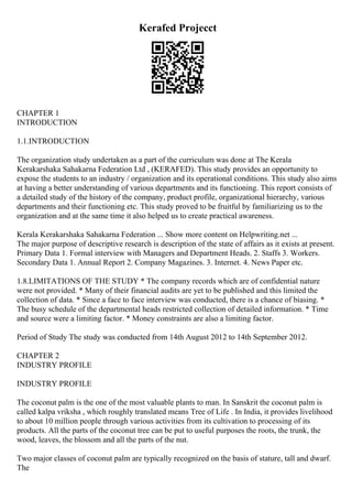 Kerafed Projecct
CHAPTER 1
INTRODUCTION
1.1.INTRODUCTION
The organization study undertaken as a part of the curriculum was done at The Kerala
Kerakarshaka Sahakarna Federation Ltd , (KERAFED). This study provides an opportunity to
expose the students to an industry / organization and its operational conditions. This study also aims
at having a better understanding of various departments and its functioning. This report consists of
a detailed study of the history of the company, product profile, organizational hierarchy, various
departments and their functioning etc. This study proved to be fruitful by familiarizing us to the
organization and at the same time it also helped us to create practical awareness.
Kerala Kerakarshaka Sahakarna Federation ... Show more content on Helpwriting.net ...
The major purpose of descriptive research is description of the state of affairs as it exists at present.
Primary Data 1. Formal interview with Managers and Department Heads. 2. Staffs 3. Workers.
Secondary Data 1. Annual Report 2. Company Magazines. 3. Internet. 4. News Paper etc.
1.8.LIMITATIONS OF THE STUDY * The company records which are of confidential nature
were not provided. * Many of their financial audits are yet to be published and this limited the
collection of data. * Since a face to face interview was conducted, there is a chance of biasing. *
The busy schedule of the departmental heads restricted collection of detailed information. * Time
and source were a limiting factor. * Money constraints are also a limiting factor.
Period of Study The study was conducted from 14th August 2012 to 14th September 2012.
CHAPTER 2
INDUSTRY PROFILE
INDUSTRY PROFILE
The coconut palm is the one of the most valuable plants to man. In Sanskrit the coconut palm is
called kalpa vriksha , which roughly translated means Tree of Life . In India, it provides livelihood
to about 10 million people through various activities from its cultivation to processing of its
products. All the parts of the coconut tree can be put to useful purposes the roots, the trunk, the
wood, leaves, the blossom and all the parts of the nut.
Two major classes of coconut palm are typically recognized on the basis of stature, tall and dwarf.
The
 