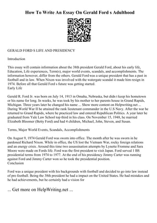 How To Write An Essay On Gerald Ford s Adulthood
GERALD FORD S LIFE AND PRESIDENCY
Introduction
This essay will contain information about the 38th president Gerald Ford, about his early life,
Education, Life experiences, Term(s), major world events, scandals, and accomplishments. The
information however, differ from the others. Gerald Ford was a unique president that has a past in
football and in law. When Nixon was involved with the watergate scandal it made him resign in
1974. Before all that Gerald Ford s future was getting started.
Early Life
Gerald R. Ford Jr. was born on July 14, 1913 in Omaha, Nebraska, but didn t keep his hometown
or his name for long. In weeks, he was took by his mother to her parents house in Grand Rapids,
Michigan. Three years later he changed his name ... Show more content on Helpwriting.net ...
During World War II he attained the rank lieutenant commander in the U.S Navy. After the war he
returned to Grand Rapids, where he practiced law and entered Republican Politics. A year later he
graduated from Yale Law School top third in his class. On November 15, 1948, he married
Elizabeth Bloomer (Betty Ford) and had 4 children, Michael, John, Steven, and Susan.
Terms, Major World Events, Scandals, Accomplishments
On August 9, 1974 Gerald Ford was sworn into office. The month after he was sworn in he
pardoned Richard Nixon. While in office, the US lost the Vietnam War, rocky foreign relations
and an energy crisis. Around this time two assassination attempts by Lynette Fromme and Sara
Moore were made on Fords life. Ford was the first president to visit Japan. Ford served 1 ВЅ
presidential terms from 1974 to 1977. At the end of his presidency Jimmy Carter was running
against Ford and Jimmy Carter won so he took the presidential position.
Conclusion
Ford was a unique president with his backgrounds with football and decided to go into law instead
of pro football. Being the 38th president he had a impact on the United States. He had mistakes and
he had achievements, but he certainly had a vision for
... Get more on HelpWriting.net ...
 