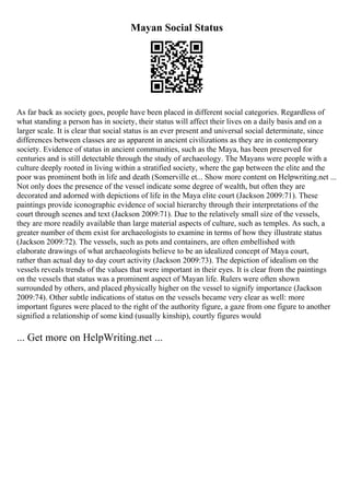 Mayan Social Status
As far back as society goes, people have been placed in different social categories. Regardless of
what standing a person has in society, their status will affect their lives on a daily basis and on a
larger scale. It is clear that social status is an ever present and universal social determinate, since
differences between classes are as apparent in ancient civilizations as they are in contemporary
society. Evidence of status in ancient communities, such as the Maya, has been preserved for
centuries and is still detectable through the study of archaeology. The Mayans were people with a
culture deeply rooted in living within a stratified society, where the gap between the elite and the
poor was prominent both in life and death (Somerville et... Show more content on Helpwriting.net ...
Not only does the presence of the vessel indicate some degree of wealth, but often they are
decorated and adorned with depictions of life in the Maya elite court (Jackson 2009:71). These
paintings provide iconographic evidence of social hierarchy through their interpretations of the
court through scenes and text (Jackson 2009:71). Due to the relatively small size of the vessels,
they are more readily available than large material aspects of culture, such as temples. As such, a
greater number of them exist for archaeologists to examine in terms of how they illustrate status
(Jackson 2009:72). The vessels, such as pots and containers, are often embellished with
elaborate drawings of what archaeologists believe to be an idealized concept of Maya court,
rather than actual day to day court activity (Jackson 2009:73). The depiction of idealism on the
vessels reveals trends of the values that were important in their eyes. It is clear from the paintings
on the vessels that status was a prominent aspect of Mayan life. Rulers were often shown
surrounded by others, and placed physically higher on the vessel to signify importance (Jackson
2009:74). Other subtle indications of status on the vessels became very clear as well: more
important figures were placed to the right of the authority figure, a gaze from one figure to another
signified a relationship of some kind (usually kinship), courtly figures would
... Get more on HelpWriting.net ...
 