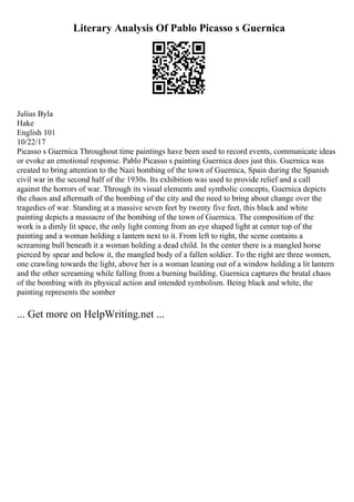 Literary Analysis Of Pablo Picasso s Guernica
Julius Byla
Hake
English 101
10/22/17
Picasso s Guernica Throughout time paintings have been used to record events, communicate ideas
or evoke an emotional response. Pablo Picasso s painting Guernica does just this. Guernica was
created to bring attention to the Nazi bombing of the town of Guernica, Spain during the Spanish
civil war in the second half of the 1930s. Its exhibition was used to provide relief and a call
against the horrors of war. Through its visual elements and symbolic concepts, Guernica depicts
the chaos and aftermath of the bombing of the city and the need to bring about change over the
tragedies of war. Standing at a massive seven feet by twenty five feet, this black and white
painting depicts a massacre of the bombing of the town of Guernica. The composition of the
work is a dimly lit space, the only light coming from an eye shaped light at center top of the
painting and a woman holding a lantern next to it. From left to right, the scene contains a
screaming bull beneath it a woman holding a dead child. In the center there is a mangled horse
pierced by spear and below it, the mangled body of a fallen soldier. To the right are three women,
one crawling towards the light, above her is a woman leaning out of a window holding a lit lantern
and the other screaming while falling from a burning building. Guernica captures the brutal chaos
of the bombing with its physical action and intended symbolism. Being black and white, the
painting represents the somber
... Get more on HelpWriting.net ...
 