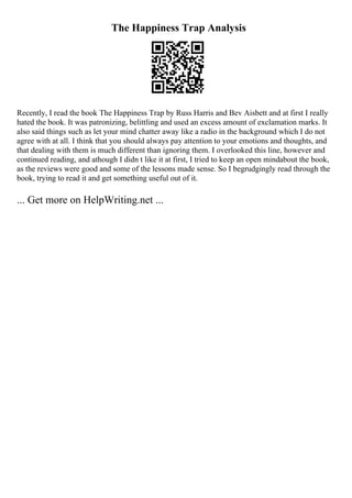 The Happiness Trap Analysis
Recently, I read the book The Happiness Trap by Russ Harris and Bev Aisbett and at first I really
hated the book. It was patronizing, belittling and used an excess amount of exclamation marks. It
also said things such as let your mind chatter away like a radio in the background which I do not
agree with at all. I think that you should always pay attention to your emotions and thoughts, and
that dealing with them is much different than ignoring them. I overlooked this line, however and
continued reading, and athough I didn t like it at first, I tried to keep an open mindabout the book,
as the reviews were good and some of the lessons made sense. So I begrudgingly read through the
book, trying to read it and get something useful out of it.
... Get more on HelpWriting.net ...
 