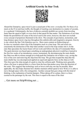 Artificial Gravity In Star Trek
Aboard the Enterprise, space travel is just a casual part of the crew s everyday life. For those of us
stuck on the I5 in rush hour traffic, the thought of reaching your destination in a matter of seconds,
it s a godsend. Unfortunately, the laws of physics currently prohibit our society from traveling
faster than the speed of light; or even close to that speed for that matter. The limitations of our time
hinder the possibilities for some of the travel used in the series, however, this does not exclude
every concept of propulsion illustrated in the show. The concepts of gravitation, momentum, and
long distance space travel, ring true throughout this unbelievable and imaginative program. Gravity
is one vehicle the Star Trek franchise uses in... Show more content on Helpwriting.net ...
In class we watched a short clip of the Enterprise stuck in a time loop. The end result was
consistently the destruction of the ship when another vessel in the loop crashes into it. In the
end, Data speculates the tractor beam will not work and follows the idea of Commander Riker.
The quick decision was based upon something an undergraduate physicist would have learned in
the first few weeks of an introductory course; momentum. By decompressing the main shuttle
bay Data was able to release enough air to help push the Enterprise out of harm s way, saving the
lives of the crew and removing the ship from this loop. The gas that escaped the ship after the
main shuttle bay was decompressed applied an equal and opposite force on the ship as it left.
This force gave the ship enough of a push to clear the collision path. Thinking more generally,
when a fire hose is sprayed there is a force from the hose that pushes away from the direction of
the water. This suggests that technology such as hover craft may one day be possible. Most
applicably, the idea helps illustrate how shuttles maintain orbital speed or how WALL E is able to
move through space with a fire extinguisher. Another concept that goes along with this kind of
thinking, is the explanation of inertial dampers. When taking off in a plane, there is a force
exerted on the passenger by the seat. This force is equal to the mass of the chair
... Get more on HelpWriting.net ...
 