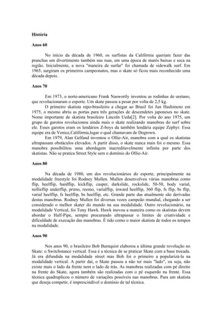 História

Anos 60

       No início da década de 1960, os surfistas da Califórnia queriam fazer das
pranchas um divertimento também nas ruas, em uma época de marés baixas e seca na
região. Inicialmente, a nova "maneira de surfar" foi chamada de sidewalk surf. Em
1965, surgiram os primeiros campeonatos, mas o skate só ficou mais reconhecido uma
década depois.

Anos 70

        Em 1973, o norte-americano Frank Naswortly inventou as rodinhas de uretano,
que revolucionaram o esporte. Um skate passou a pesar por volta de 2,5 kg.
        O primeiro skatista nipo-brasileiro a chegar ao Brasil foi Jun Hashimoto em
1975, o mesmo abriu as portas para três gerações de descendetes japoneses no skate.
Nome importante de skatista brasileiro Lincoln Ueda[2]. Por volta do ano 1975, um
grupo de garotos revolucionou ainda mais o skate realizando manobras do surf sobre
ele. Esses garotos eram os lendários Z-boys da tambêm lendária equipe Zephyr. Essa
equipe era de Venice,Califórnia,lugar o qual chamavam de Dogtown.
        Em 1979, Alan Gelfand inventou o Ollie-Air, manobra com a qual os skatistas
ultrapassam obstáculos elevados. A partir disso, o skate nunca mais foi o mesmo. Essa
manobra possibilitou uma abordagem inacreditavelmente infinita por parte dos
skatistas. Não se pratica Street Style sem o domínio do Ollie-Air.

Anos 80

        Na década de 1980, um dos revolucionários do esporte, principalmente na
modalidade freestyle foi Rodney Mullen. Mullen desenvolveu várias manobras como
flip, heelflip, hardflip, kickflip, casper, darkslide, rockslide, 50-50, body varial,
nollieflip underflip, primo, reemo, varialflip, inward heelflip, 360 flip, fs flip, bs flip,
varial heelflip, fs heelflip, bs heelflip, etc. Grande parte das atualmente são derivadas
destas manobras. Rodney Mullen foi diversas vezes campeão mundial, chegando a ser
considerado o melhor skater do mundo na sua modalidade. Outro revolucionário, na
modalidade Vertical, foi Tony Hawk. Hawk inovou a maneira como os skatistas devem
abordar o Half-Pipe, sempre procurando ultrapassar o limites de criatividade e
dificuldade de execução das manobras. É tido como o maior skatista de todos os tempos
na modalidade.

Anos 90

       Nos anos 90, o brasileiro Bob Burnquist elaborou a última grande revolução no
Skate: o Switchstance vertical. Essa é a técnica de se praticar Skate com a base trocada.
Já era difundida na modalidade street mas Bob foi o primeiro a popularizá-la na
modalidade vertical. A partir daí, o Skate passou a não ter mais "lado", ou seja, não
existe mais o lado da frente nem o lado de trás. As manobras realizadas com pé direito
na frente do Skate, agora também são realizadas com o pé esquerdo na frente. Essa
técnica quadruplicou o número de variações possíveis nas manobras. Para um skatista
que deseja competir, é imprescindível o domínio de tal técnica.
 