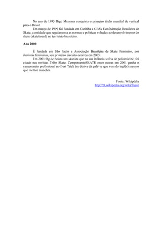 No ano de 1995 Digo Menezes conquista o primeiro título mundial de vertical
para o Brasil.
        Em março de 1999 foi fundada em Curitiba a CBSk Confederação Brasileira de
Skate, a entidade que regulamenta as normas e políticas voltadas ao desenvolvimento do
skate (skateboard) no território brasileiro.

Ano 2000

        É fundada em São Paulo a Associação Brasileira de Skate Feminino, por
skatistas femininas, seu primeiro circuito ocorreu em 2005.
        Em 2001 Og de Souza um skatista que na sua infância sofria de poliomielite, foi
citado nas revistas Tribo Skate, CemporcentoSKATE entre outras em 2001 ganha o
campeonato profissional no Best Trick (se deriva da palavra que vem do inglês) mesmo
que melhor manobra.


                                                                      Fonte: Wikipédia
                                                     http://pt.wikipedia.org/wiki/Skate
 