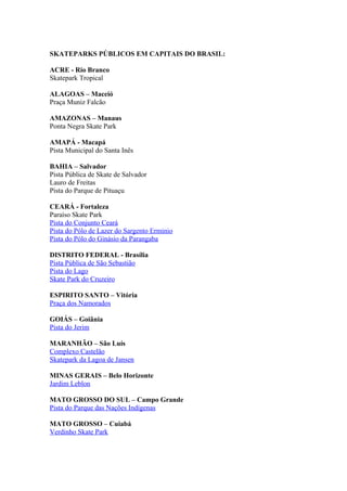 SKATEPARKS PÚBLICOS EM CAPITAIS DO BRASIL:

ACRE - Rio Branco
Skatepark Tropical

ALAGOAS – Maceió
Praça Muniz Falcão

AMAZONAS – Manaus
Ponta Negra Skate Park

AMAPÁ - Macapá
Pista Municipal do Santa Inês

BAHIA – Salvador
Pista Pública de Skate de Salvador
Lauro de Freitas
Pista do Parque de Pituaçu

CEARÁ - Fortaleza
Paraíso Skate Park
Pista do Conjunto Ceará
Pista do Pólo de Lazer do Sargento Erminio
Pista do Pólo do Ginásio da Parangaba

DISTRITO FEDERAL - Brasília
Pista Pública de São Sebastião
Pista do Lago
Skate Park do Cruzeiro

ESPIRITO SANTO – Vitória
Praça dos Namorados

GOIÁS – Goiânia
Pista do Jerim

MARANHÃO – São Luís
Complexo Castelão
Skatepark da Lagoa de Jansen

MINAS GERAIS – Belo Horizonte
Jardim Leblon

MATO GROSSO DO SUL – Campo Grande
Pista do Parque das Nações Indígenas

MATO GROSSO – Cuiabá
Verdinho Skate Park
 