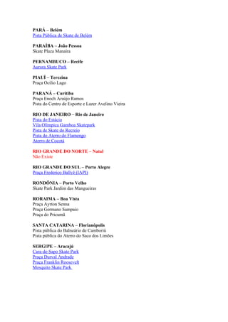 PARÁ – Belém
Pista Pública de Skate de Belém

PARAÍBA – João Pessoa
Skate Plaza Manaíra

PERNAMBUCO – Recife
Aurora Skate Park

PIAUÍ – Terezina
Praça Ocilio Lago

PARANÁ – Curitiba
Praça Enoch Araújo Ramos
Pista do Centro de Esporte e Lazer Avelino Vieira

RIO DE JANEIRO – Rio de Janeiro
Pista do Estácio
Vila Olímpica Gamboa Skatepark
Pista de Skate do Recreio
Pista do Aterro do Flamengo
Aterro de Cocotá

RIO GRANDE DO NORTE – Natal
Não Existe

RIO GRANDE DO SUL – Porto Alegre
Praça Frederico Ballvê (IAPI)

RONDÔNIA – Porto Velho
Skate Park Jardim das Mangueiras

RORAIMA – Boa Vista
Praça Ayrton Senna
Praça Germano Sampaio
Praça do Pricumã

SANTA CATARINA – Florianópolis
Pista pública do Balneário de Camboriú
Pista pública do Aterro do Saco dos Limões

SERGIPE – Aracajú
Cara-de-Sapo Skate Park
Praça Durval Andrade
Praça Franklin Roosevelt
Mosquito Skate Park
 