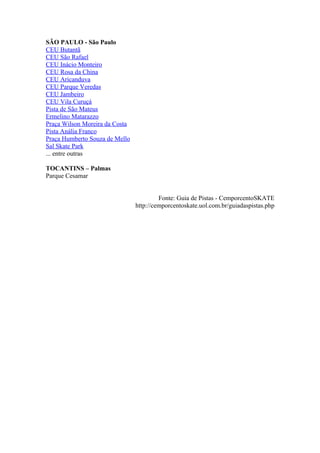 SÃO PAULO - São Paulo
CEU Butantã
CEU São Rafael
CEU Inácio Monteiro
CEU Rosa da China
CEU Aricanduva
CEU Parque Veredas
CEU Jambeiro
CEU Vila Curuçá
Pista de São Mateus
Ermelino Matarazzo
Praça Wilson Moreira da Costa
Pista Anália Franco
Praça Humberto Souza de Mello
Sal Skate Park
... entre outras

TOCANTINS – Palmas
Parque Cesamar


                                         Fonte: Guia de Pistas - CemporcentoSKATE
                                http://cemporcentoskate.uol.com.br/guiadaspistas.php
 