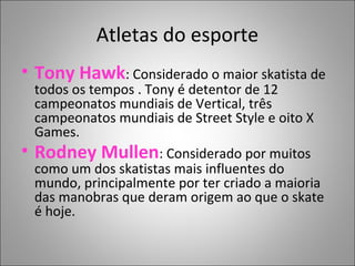 Atletas do esporte
• Tony Hawk: Considerado o maior skatista de
todos os tempos . Tony é detentor de 12
campeonatos mundiais de Vertical, três
campeonatos mundiais de Street Style e oito X
Games.
• Rodney Mullen: Considerado por muitos
como um dos skatistas mais influentes do
mundo, principalmente por ter criado a maioria
das manobras que deram origem ao que o skate
é hoje.
 