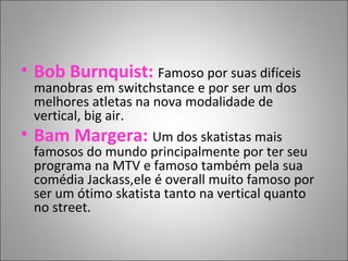 • Bob Burnquist: Famoso por suas difíceis
manobras em switchstance e por ser um dos
melhores atletas na nova modalidade de
vertical, big air.
• Bam Margera: Um dos skatistas mais
famosos do mundo principalmente por ter seu
programa na MTV e famoso também pela sua
comédia Jackass,ele é overall muito famoso por
ser um ótimo skatista tanto na vertical quanto
no street.
 