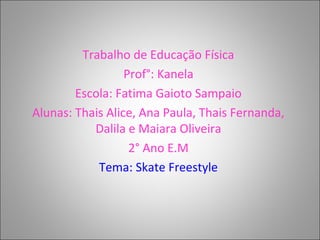 Trabalho de Educação Física
Prof°: Kanela
Escola: Fatima Gaioto Sampaio
Alunas: Thais Alice, Ana Paula, Thais Fernanda,
Dalila e Maiara Oliveira
2° Ano E.M
Tema: Skate Freestyle
 