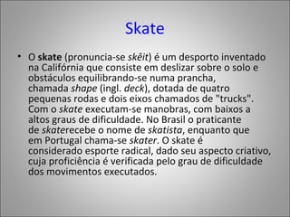 Skate
• O skate (pronuncia-se skêit) é um desporto inventado
na Califórnia que consiste em deslizar sobre o solo e
obstáculos equilibrando-se numa prancha,
chamada shape (ingl. deck), dotada de quatro
pequenas rodas e dois eixos chamados de "trucks".
Com o skate executam-se manobras, com baixos a
altos graus de dificuldade. No Brasil o praticante
de skaterecebe o nome de skatista, enquanto que
em Portugal chama-se skater. O skate é
considerado esporte radical, dado seu aspecto criativo,
cuja proficiência é verificada pelo grau de dificuldade
dos movimentos executados.
 
