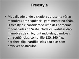 Freestyle
• Modalidade onde o skatista apresenta várias
manobras em seqüência, geralmente no chão.
O freestyle é considerado uma das primeiras
modalidades do Skate. Onde os skatistas dão
manobras de chão, juntando elas, dando-as
em seqüências, como: flip 180, 360 flip,
hardheel flip, hardflip, eles dão elas sem
envolver obstáculos.
 