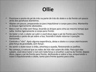 Ollie
• Posicione a ponta do pé de trás na parte de trás do skate e o da frente um pouco
atrás dos parafusos dianteiros.
• Abaixe um pouco, preparando-se para impulsionar o corpo para cima. Mantenha
os braços ligeiramente abaixados.
• Bata o tail no chão com força, levando os braços para cima ao mesmo tempo que
salta. Incline ligeiramente o corpo para frente.
• Ao bater o tail, o skate vai subir e você deve jogar o pé da frente para frente,
deslizando o peito do pé sobre a lixa, fazendo o skate retornar à posição
horizontal.
• Controle o "vôo". Após alguma experiência, deixe o skate e o corpo aterrissarem
pela força da gravidade, sem forçar.
• Ao sentir o skate tocar o chão, amorteça a queda, flexionando os joelhos.
• No começo, é natural que as rodas de trás não saiam do chão. Para que elas
subam, você deve bater o tail com toda força e encolher a perna da frente; depois
disso, jogue o pé da frente para frente, deslizando-o sobre a lixa, empurrando o
nose e impulsionando o skate, tanto para frente quanto para cima.
 