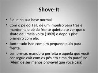 Shove-It
• Fique na sua base normal.
• Com o pé do Tail, dê um impulso para trás e
mantenha o pé da frente quieto até ver que o
skate deu meia volta (180º) e depois pise
primeiro com ele.
• Junte tudo isso com um pequeno pulo para
frente.
• Lembre-se, manobra perfeita é aquela que você
consegue cair com os pés em cima do parafuso.
(Além de ser menos provável que você caia).
 