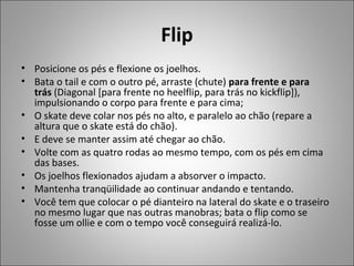 Flip
• Posicione os pés e flexione os joelhos.
• Bata o tail e com o outro pé, arraste (chute) para frente e para
trás (Diagonal [para frente no heelflip, para trás no kickflip]),
impulsionando o corpo para frente e para cima;
• O skate deve colar nos pés no alto, e paralelo ao chão (repare a
altura que o skate está do chão).
• E deve se manter assim até chegar ao chão.
• Volte com as quatro rodas ao mesmo tempo, com os pés em cima
das bases.
• Os joelhos flexionados ajudam a absorver o impacto.
• Mantenha tranqüilidade ao continuar andando e tentando.
• Você tem que colocar o pé dianteiro na lateral do skate e o traseiro
no mesmo lugar que nas outras manobras; bata o flip como se
fosse um ollie e com o tempo você conseguirá realizá-lo.
 