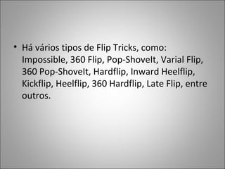 • Há vários tipos de Flip Tricks, como:
Impossible, 360 Flip, Pop-ShoveIt, Varial Flip,
360 Pop-ShoveIt, Hardflip, Inward Heelflip,
Kickflip, Heelflip, 360 Hardflip, Late Flip, entre
outros.
 