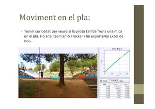 Moviment en el pla:
• Tenim curiositat per veure si la pilota també frena una mica
en el pla. Ho analitzem amb Tracker i ho exportema Excel de
nou.
 