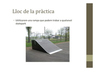 Lloc de la pràctica
• Utilitzarem una rampa que podem trobar a qualsevol
skatepark
 