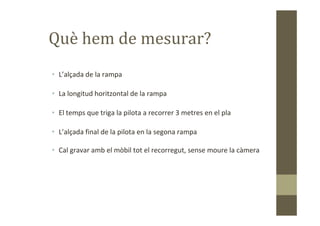 Què hem de mesurar?
• L’alçada de la rampa
• La longitud horitzontal de la rampa
• El temps que triga la pilota a recorrer 3 metres en el pla• El temps que triga la pilota a recorrer 3 metres en el pla
• L’alçada final de la pilota en la segona rampa
• Cal gravar amb el mòbil tot el recorregut, sense moure la càmera
 