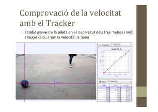 Comprovació de la velocitat
amb el Tracker
• També gravarem la pilota en el recorregut dels tres metres i amb
Tracker calcularem la velocitat mitjana
 