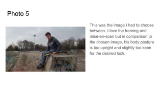 Photo 5
This was the image I had to choose
between. I love the framing and
mise-en-scen but in comparison to
the chosen image, his body posture
is too upright and slightly too keen
for the desired look.
 