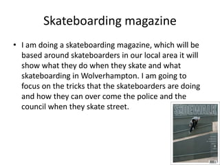 Skateboarding magazine 
• I am doing a skateboarding magazine, which will be 
based around skateboarders in our local area it will 
show what they do when they skate and what 
skateboarding in Wolverhampton. I am going to 
focus on the tricks that the skateboarders are doing 
and how they can over come the police and the 
council when they skate street. 
 