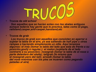 Trucos de  old school Son aquellos que se hacían antes con los skates antiguos aunque todavía hay gente que lo practica, tales como el pogo, railstand,casper,anti-casper,hanstand,etc   Trucos de  grab Los trucos de grab son aquellos que consisten en agarrar o sujetar la tabla en el aire, ya sea saliendo de half pipe u otras rampas o haciendo simplemente un ollie. Aquí tenemos algunos: el indy (tomar la tabla del lado que esta de frente a su posición,goofy o regular,); el melon (sujetarla de el lado contrario a su posición); nosegrab (tomar la tabla de el nose o parte delantera del skate); tailgrab (lo mismo que el nosegrab pero del tail); airwalk (tomar la tabla del nose mientras con los pies se mueven como pegando patadas al aire)  TRUCOS 