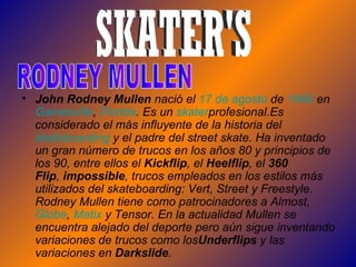 John Rodney Mullen  nació el  17  de  agosto  de  1966  en  Gainesville ,  Florida . Es un  skater profesional.Es considerado el más influyente de la historia del  skateboarding  y el padre del street skate. Ha inventado un gran número de trucos en los años 80 y principios de los 90, entre ellos el  Kickflip , el  Heelflip , el  360 Flip ,  impossible , trucos empleados en los estilos más utilizados del skateboarding: Vert, Street y Freestyle. Rodney Mullen tiene como patrocinadores a Almost,  Globe ,  Matix  y Tensor. En la actualidad Mullen se encuentra alejado del deporte pero aún sigue inventando variaciones de trucos como los Underflips  y las variaciones en  Darkslide .  SKATER'S RODNEY MULLEN 