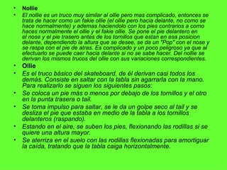 Nollie El nollie es un truco muy similar al ollie pero mas complicado, entonces se trata de hacer como un fakie ollie (el ollie pero hacia delante, no como se hace normalmente) y ademas haciendolo con los pies contrarios a como haces normalmente el ollie y el fakie ollie. Se pone el pie delantero en el nose y el pie trasero antes de los tornillos que estan en esa posicion delante, dependiendo la altura que se desee, se da un "Pop" con el nose y se raspa con el pie de atras. Es complicado y un poco peligroso ya que al efectuarlo se puede caer hacia delante si no se sabe hacer. Del nollie se derivan los mismos trucos del ollie con sus variaciones correspondientes. Ollie Es el truco básico del skateboard, de él derivan casi todos los demás. Consiste en saltar con la tabla sin agarrarla con la mano. Para realizarlo se siguen los siguientes pasos: Se coloca un pie más o menos por debajo de los tornillos y el otro en la punta trasera o tail. Se toma impulso para saltar, se le da un golpe seco al tail y se desliza el pie que estaba en medio de la tabla a los tornillos delanteros (raspando). Estando en el aire, se suben los pies, flexionando las rodillas si se quiere una altura mayor. Se aterriza en el suelo con las rodillas flexionadas para amortiguar la caída, tratando que la tabla caiga horizontalmente. 