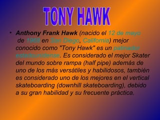 Anthony Frank Hawk  (nacido el  12  de  mayo  de  1968  en  San  Diego ,  California ) mejor conocido como "Tony Hawk" es un  patinador   estadounidense . Es considerado el mejor Skater del mundo sobre rampa (half pipe) además de uno de los más versátiles y habilidosos, también es considerado uno de los mejores en el vertical skateboarding (downhill skateboarding), debido a su gran habilidad y su frecuente práctica.  TONY HAWK 