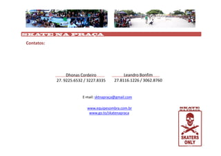 SKATE NA PRAÇA

Contatos:




                 Dhonas Cordeiro               Leandro Bonfim
            27. 9225.6532 / 3227.8335     27.8116.1226 / 3062.8760


                         E-mail: sktnapraça@gmail.com

                           www.equipesombra.com.br
                            www.go.to/skatenapraca
 