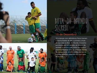 16 crianças com deﬁciência física tiveram
a oportunidade de dar o primeiro chute
da sua vida na Bota do Mundo. O evento
aconteceu em um estádio de futebol de
verdade e contou com ídolos do futebol,
vestiário especial para as crianças, banda
de inauguração, árbitro, mídia, bandeiras
e todos detalhes possíveis de uma copa
do mundo :)
15 de Dezembro
BOTA DO MUNDO
SICREDI
 