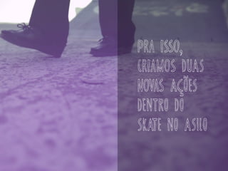 pra isso,
criamos DUAS
novas AÇÕES
DENTRO DO
SKATE NO ASILO
 