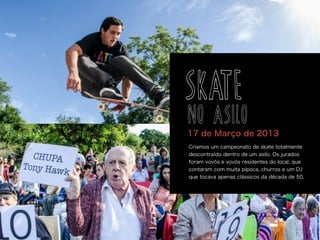 Criamos um campeonato de skate totalmente
descontraído dentro de um asilo. Os jurados
foram vovôs e vovós residentes do local, que
contaram com muita pipoca, churros e um DJ
que tocava apenas clássicos da década de 50.
17 de Março de 2013
SKATE
NO ASILO
 