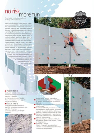 no riskmore fun
Parete boulder in calcestruzzo polimero
dal design molto accattivante.

Queste strutture possono essere collocate in qualunque contesto ed il loro caratteristico sistema
modulare consente di creare svariate composizioni,
nonché di effettuare degli ampliamenti, anche a
distanza di tempo dal loro posizionamento originario.
I pannelli per l’arrampicata, con uno spessore di 5
cm in calcestruzzo polimero, con elementi d’appoggio
che ricordano pareti rocciose, vengono fissati ai
montanti mediante tubi laterali. Questi ultimi, in
acciaio zincato a caldo e cementati al suolo, sono
lo scheletro solido e resistente della struttura stessa.
Fissando più pareti una con l’altra si può creare
un’infinita serie di moduli e percorsi d’arrampico,
che consentono la collocazione delle strutture in
qualsiasi ambiente, sia che si disponga di piccoli
spazi, che di grandi aree ad usufrutto degli utenti.
Le prese per mani e piedi, in materiale di altissima
qualità come la resina sintetica con superficie
al quarzo, sono dotati di protezione antirottura
collaudata e brevettata. Per evitarne il furto,
le prese vengono ulteriormente incollate
alla parete e le teste delle viti, per
una maggiore sicurezza,
sono dotate di sicure
speciali.

PARETE TIPO 1
Struttura in lastre di ardesia con
elementi piani e ondulati combinabili
Superficie d’arrampico
per ciascun elemento: cm 140x240
Nuove prese possono essere aggiunte
in qualsiasi momento

PARETE TIPO 2
Struttura ruvida, simile alla roccia
Superficie antiscivolo con elementi piani
Superficie d’arrampico
per ciascun elemento: cm 140x240
Prese fisse

Nessun rischio, soltanto divertimento
prodotto certificato TÜV, con marchio GS che
ne certifica la sicurezza come da normativa
EN 1176
tabelle con istruzioni per l’utilizzo comprese
nella fornitura
la normativa EN 1176 prevede che sul suolo
sia collocata una pavimentazione antitrauma,
composta da corteccia, ghiaino, sabbia oppure
granulato di gomma – a discrezione del cliente
montanti in acciaio zincato a caldo che non
necessita di manutenzione ed è particolarmente
resistente alle intemperie
la pulizia delle prese può essere effettuata
direttamente in parete, con un getto d’acqua
ad alta pressione
garanzia di 5 anni per
-piastre d’arrampico con relativi filetti
-struttura di superficie delle piastre d’arrampico
-montanti di sostegnostegno

Made in
Germany

 