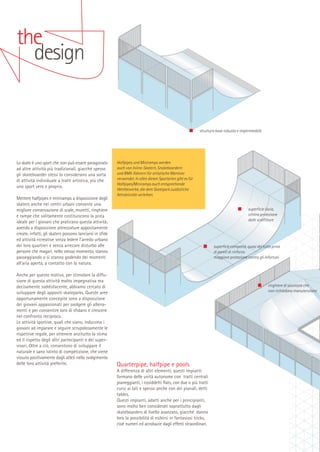 the
design

struttura base robusta e impermeabile

Lo skate è uno sport che non può essere paragonato
ad altre attività più tradizionali, giacché spesso
gli skateboarder stessi lo considerano una sorta
di attività individuale a tratti artistica, più che
uno sport vero e proprio.
Mettere halfpipes e miniramps a disposizione degli
skaters anche nei centri urbani consente una
migliore conservazione di scale, muretti, ringhiere
e rampe che solitamente costituiscono la pista
ideale per i giovani che praticano questa attività;
avendo a disposizione attrezzature appositamente
create, infatti, gli skaters possono lanciarsi in sfide
ed attività ricreative senza ledere l’arredo urbano
dei loro quartieri e senza arrecare disturbo alle
persone che magari, nello stesso momento, stanno
passeggiando o si stanno godendo dei momenti
all’aria aperta, a contatto con la natura.
Anche per questo motivo, per stimolare la diffusione di questa attività molto impegnativa ma
decisamente soddisfacente, abbiamo cercato di
sviluppare degli appositi skateparks. Queste aree
opportunamente concepite sono a disposizione
dei giovani appassionati per svolgere gli allenamenti e per consentire loro di sfidarsi e crescere
nel confronto reciproco.
Le attività sportive, quali che siano, inducono i
giovani ad imparare e seguire scrupolosamente le
rispettive regole, per ottenere anzitutto la stima
ed il rispetto degli altri partecipanti e dei supervisori. Oltre a ciò, consentono di sviluppare il
naturale e sano istinto di competizione, che viene
vissuto positivamente dagli atleti nello svolgimento
delle loro attività preferite.

Halfpipes und Miniramps werden
auch von Inline-Skatern, Snakeboardern
und BMX-Fahrern für artistische Manöver
verwendet. In allen diesen Sportarten gibt es für
Halfpipes/Miniramps auch entsprechende
Wettbewerbe, die dem Skatepark zusätzliche
Attraktivität verleihen.
superficie liscia,
ottima protezione
dalle scalfitture

superficie compatta, quasi del tutto priva
di pareti di rinforzo
maggiore protezione contro gli infortuni

ringhiere di sicurezza che
non richiedono manutenzione

Quarterpipe, halfpipe e pools
A differenza di altri elementi, questi impianti
formano delle unità autonome con tratti centrali
pianeggianti, i cosiddetti flats, con due o più tratti
curvi ai lati e spesso anche con dei pianali, detti
tables.
Questi impianti, adatti anche per i principianti,
sono molto ben considerati soprattutto dagli
skateboarders di livello avanzato, giacché danno
loro la possibilità di esibirsi in fantasiosi tricks,
cioè numeri ed acrobazie dagli effetti straordinari.

 