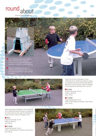 round about
Tavoli da gioco e da appoggio

Tutti i modelli sono forniti con imballo su
paletta e possono essere trasportati
direttamente sul luogo dell’installazione,
senza dover utilizzare un carrello elevatore.
Operazioni di montaggio semplici, da
effettuare utilizzando pochi attrezzi, anche
senza nozioni specifiche di questa tipologia
di prodotto.

Tavolo da ping-pong rettangolare, misura
2740x1525 mm in calcestruzzo polimero armato,
con segnaletica del campo impressa sulla superficie.
Basamento in acciaio zincato a caldo con fissaggio
a terra. Regolazione dell’altezza fino a 50 mm

Jumbo
spessore del pianale: 45 mm
profilo in alluminio
peso: 410 kg

S 2000
spessore del pianale: 30 mm
profilo in PVC altamente resistente, colore bianco
peso: 310 kg

Tavolo da ping-pong rettangolare, misura 2740x1525
mm in calcestruzzo polimero armato, con segnaletica
del campo impressa sulla superficie. Basamento in
acciaio zincato a caldo con fissaggio a terra.

Park
spessore del pianale: 45 mm
profilo in alluminio
peso: 560 kg

B 2000
spessore del pianale: 30 mm
profilo in PVC altamente resistente, colore bianco
peso: 460 kg

 