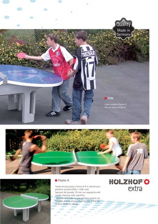 Made in
Germany

FUN
come modello Flache 8
ma con piani pendenti

Flache 8
Tavolo da ping-pong a forma di 8 in calcestruzzo
polimero armato (2550 x 1500 mm).
Spessore del pianale: 25 mm con segnaletica del
campo impressa sulla superficie.
Basamento in calcestruzzo polimero armato con
fissaggio a terra, rete in alluminio alta 8 mm, per
un peso totale di 345 kg.

extra

 