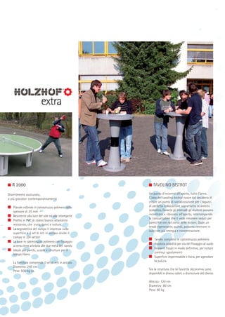 R 2000
Divertimento assicurato
a più giocatori contemporaneamente
Pianale rotondo in calcestruzzo polimero dallo
spessore di 25 mm
Resistente alla luce del sole ed alle intemperie
Profilo in PVC di colore bianco altamente
resistente, che evita danni e rotture.
La segnaletica del campo è impressa sulla
superficie e il set di reti in acciaio divide il
campo in 2/4 settori
La base in calcestruzzo polimero con fissaggio
a terra viene avvitata alle due metà del tavolo
Ideale per parchi, scuole e strutture per il
tempo libero
La fornitura comprende il set di reti in acciaio
Diametro: 240 cm
Peso: 500 kg ca.

TAVOLINO BISTROT
Un punto d’incontro all’aperto, tutto l’anno.
L’idea del tavolino bistrot nasce dal desiderio di
creare un punto di socializzazione per i ragazzi,
di perfetta collocazione soprattutto in ambito
scolastico. Durante gli intervalli gli studenti possono
incontrarsi e rilassarsi all’aperto, interrompendo
la consuetudine che li vede rimanere seduti per
parecchie ore nel corso delle lezioni. Dopo un
break rigenerante, quindi, possono rientrare in
aula con più energia e concentrazione.
Tavolo completo in calcestruzzo polimero
Assoluta stabilità per via del fissaggio al suolo
Impianti fissati in modo definitivo, per evitare
continui spostamenti
Superficie impermeabile e liscia, per agevolare
la pulizia
Sia la struttura che la fascetta decorativa sono
disponibili in diversi colori, a discrezione del cliente
Altezza: 120 cm
Diametro: 80 cm
Peso: 60 kg

 