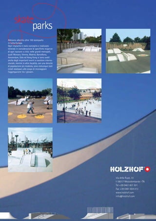 skate
parks
Abbiamo allestito oltre 100 skateparks
in tutta Europa.
Ogni impianto è stato concepito e realizzato
tenendo in considerazione le specifiche esigenze
di ogni nazione o città: nelle grandi metropoli,
quali Monaco, Vienna, Madrid, Barcellona,
Amsterdam, Oslo ed Hong Kong si sono svolti
anche degli importanti eventi a carattere internazionale, mentre in altre località, con una densità
di popolazione più modesta, sono comunque stati
creati skatepars allo scopo di incoraggiare
l’aggregazione tra i giovani.

Via della Rupe, 33
I-38017 Mezzolombardo -TN
Tel +39 0461 601 501
Fax +39 0461 604 013
www.holzhof.com
info@holzhof.com

 