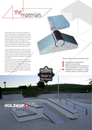 thematerials
I nostri elementi per lo skate sono realizzati in
calcestruzzo polimero, uno speciale tipo di calcestruzzo che, al posto del comune cemento, contiene
una resina acrilica. Ogni rampa viene creata in un
apposito stampo che viene riempito con il calcestruzzo polimero il quale, una volta indurito,
diventa completamente impermeabile e di conseguenza assolutamente resistente alle intemperie
ed all’usura causata dai naturali sbalzi termici.
I singoli elementi consistono in piastre di calcestruzzo polimero armato, pezzi unici senza fughe,
avvitati alla base nella parte retrostante. Il basamento in acciaio zincato a caldo è ben dimensionato e dotato di elementi di livellamento in acciaio
inossidabile.
Le rampe di partenza sono dotate di lamiera in
acciaio V2A che consente lo smusso degli spigoli
e lo stesso dicasi per i passaggi dalle curve ai
pianali, che sono altresì dotati di tubi in acciaio
V2A. Il rivestimento perimetrale consiste in un
pannello multistrato impermeabile in materiale
plastico, mentre il bordo superiore è protetto da
un profilo in alluminio.

Alcuni vantaggi dei nostri impianti da skate
base robusta ed impermeabile
superficie liscia ottimale
calcestruzzo polimero che garantisce la
massima protezione in caso di caduta
collegamenti privi di spigoli tra i singoli
elementi, anche con dislivello al suolo

Made in
Germany

extra

 
