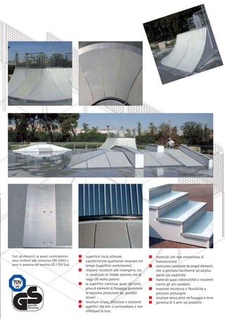 Tutti gli elementi, se posati correttamente,
sono conformi alla normativa DIN 33943 e
sono in possesso del marchio GS / TÜV Sud.

superficie liscia ottimale
caratteristiche qualitative invariate nel
tempo (superficie antierosione)
impianti resistenti alle intemperie, sia
in condizioni di freddo estremo che di
raggi UV molto potenti
la superficie continua, quasi del tutto
priva di elementi di fissaggio, garantisce
la massima protezione da possibili
lesioni
strutture sicure, silenziose e resistenti
superfici che non si surriscaldano e non
riflettono la luce

materiali che non necessitano di
manutenzione
costruzioni composte da singoli elementi,
che si prestano facilmente ad ampliamenti e/o modifiche
materiali quasi indistruttibili e resistenti
contro gli atti vandalici
massima resistenza e flessibilità a
pressioni prolungate
strutture senza plinti né fissaggio a terra
garanzia di 5 anni sul prodotto

 