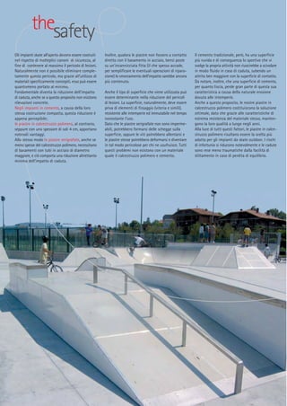 thesafety
Gli impianti skate all’aperto devono essere costruiti
nel rispetto di molteplici canoni di sicurezza, al
fine di contenere al massimo il pericolo di lesioni.
Naturalmente non é possibile eliminare completamente questo pericolo, ma grazie all’utilizzo di
materiali specificamente concepiti, esso può essere
quantomeno portato al minimo.
Fondamentale diventa la riduzione dell’impatto
di caduta, anche se a questo proposito non esistono
rilevazioni concrete.
Negli impianti in cemento, a causa della loro
stessa costruzione compatta, questa riduzione è
appena percepibile;
le piastre in calcestruzzo polimero, al contrario,
seppure con uno spessore di soli 4 cm, apportano
notevoli vantaggi.
Allo stesso modo le piastre serigrafate, anche se
meno spesse del calcestruzzo polimero, necessitano
di basamenti con tubi in acciaio di diametro
maggiore, e ciò comporta una riduzione altrettanto
minima dell’impatto di caduta.

Inoltre, qualora le piastre non fossero a contatto
diretto con il basamento in acciaio, bensì poste
su un’incannicciata fitta (il che spesso accade,
per semplificare le eventuali operazioni di riparazione) lo smorzamento dell’impatto sarebbe ancora
più contenuto.
Anche il tipo di superficie che viene utilizzata può
essere determinante nella riduzione del pericoli
di lesioni. La superficie, naturalmente, deve essere
priva di elementi di fissaggio (viteria e simili),
resistente alle intemperie ed immutabile nel tempo
nonostante l’uso.
Dato che le piastre serigrafate non sono impermeabili, potrebbero formarsi delle schegge sulla
superficie, oppure le viti potrebbero allentarsi e
le piastre stesse potrebbero deformarsi e diventare
in tal modo pericolose per chi ne usufruisce. Tutti
questi problemi non esistono con un materiale
quale il calcestruzzo polimero e cemento.

Il cemento tradizionale, però, ha una superficie
più ruvida e di conseguenza lo sportivo che vi
svolge la propria attività non riuscirebbe a scivolare
in modo fluido in caso di caduta, subendo un
attrito ben maggiore con la superficie di contatto.
Da notare, inoltre, che una superficie di cemento,
per quanto liscia, perde gran parte di questa sua
caratteristica a causa della naturale erosione
dovuta alle intemperie.
Anche a questo proposito, le nostre piastre in
calcestruzzo polimero costituiscono la soluzione
ottimale, dato che grazie alle caratteristiche di
estrema resistenza del materiale stesso, mantengono la loro qualità a lungo negli anni.
Alla luce di tutti questi fattori, le piastre in calcestruzzo polimero risultano essere la scelta più
adatta per gli impianti da skate outdoor. I rischi
di infortunio si riducono notevolmente e le cadute
sono rese meno traumatiche dalla facilità di
slittamento in caso di perdita di equilibrio.

 