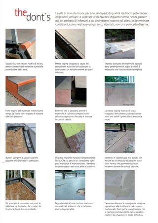 thedont`s

I costi di manutenzione per uno skatepark di qualità mediocre potrebbero,
negli anni, arrivare a superare il prezzo dell’impianto stesso, senza parlare
poi del pericolo di infortuni a cui andrebbero incontro gli atleti. In determinate
condizioni, come negli esempi qui sotto riportati, non ci si può certo divertire:

SPS Image Library

Spigoli vivi, con elevato rischio di lesioni,
precoce degrado del materiale e possibile
putrefazione della base.

Stecca coping strappata a causa del
degrado del materiale utilizzato per la
costruzione. Un pericolo enorme per gravi
infortuni.

Degrado avanzato del materiale, causato
dalla penetrazione di acqua e radici. È
necessaria una ristrutturazione completa.

SPS Image Library

Forte logorio del materiale in brevissimo
tempo. La viteria non è in grado di resistere
alle forti pressioni.

Elementi che si spostano perché il
materiale di cui sono composti non è
abbastanza pesante. Pericolo di fratture
in caso di caduta.

La stecca coping manca o è stata
strappata. Nel calcestruzzo tradizionale
sono ben visibili i primi difetti: erosioni e
crepe.

SPS Image Library

Bulloni sporgenti e spigoli taglienti
possono procurare gravi lacerazioni.

In questo impianto mancano completamente
le viti. Che sia per atti di vandalismo o per
gravi mancanze di manutenzione, l’elemento
in questo stato è del tutto privo di stabilità.

Elementi in calcestruzzo mal posati, con
fessure tra un modulo e l’altro del tutto
fuori norma, che potrebbero causare
incidenti durante le attività sportive.

Un principio di corrosione sui punti di
saldatura ne diminuisce la tenuta e la
struttura stessa diventa instabile.

Degrado totale di una struttura realizzata
con materiali scadenti, che in tal modo
diverta impraticabile.

L’ennesimo danno e la conseguente ennesima
riparazione alla struttura in calcestruzzo
tradizionale. Costi per la manutenzione che
si ripetono continuamente, senza peraltro
risolvere la situazione in modo definitivo.

 