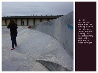 I got an
interesting
angle with the
curving wall on
the right next
to me, and the
sloping floor
was interesting
next to the
wall, which
stood straight.
 