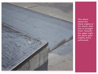 This photo
shows the
sharp angles of
the stairs, with
lots of straight
lines. Towards
the upper right,
the photo gets
slightly more
unfocused.
 