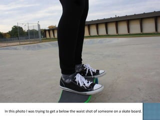 In this photo I was trying to get a below the waist shot of someone on a skate board.
 