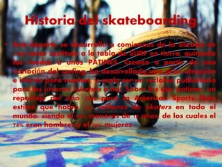 Historia del skateboarding 
• Este deporte se desarrolló a comienzos de la década de 
1948 como sustituto a la tabla de SURF en tierra, quitando 
las ruedas a unos PATINES. Creado a partir de una 
variación del surfing, ha desarrollado una gran atracción 
e interés para muchos, y suele ser un reclamo publicitario 
para los jóvenes (skaters o no). Sobre los que patinan, un 
reportaje del año 2002 para la American Sports Data 
estimó que había 13,5 millones de skaters en todo el 
mundo; siendo el 84% menores de 18 años, de los cuales el 
74% eran hombres y el 26% mujeres 
 