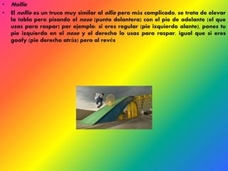 • Nollie 
• El nollie es un truco muy similar al ollie pero más complicado, se trata de elevar 
la tabla pero pisando el nose (punta delantera) con el pie de adelante (el que 
usas para raspar) por ejemplo: si eres regular (pie izquierdo alante), pones tu 
pie izquierdo en el nose y el derecho lo usas para raspar, igual que si eres 
goofy (pie derecho atrás) pero al revés 
 