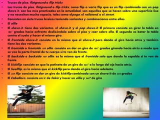 • Trucos de piso, flatground o flip tricks 
• Los trucos de piso, flatground o flip tricks, como flip o varía flip que es un flip combinado con un pop 
shove it, son los más practicados en la actualidad, son aquellos que se hacen sobre una superficie lisa 
y no necesitan mucho espacio, tales como elpogo, el railstand, o el street. 
• Consisten en siete trucos básicos teniendo variantes y combinaciones entre ellos. 
• El ollie 
• El shove-it : tiene dos variantes, el shove-it , y el pop shove-it . El primero consiste en girar la tabla en 
180° grados hacia enfrente deslizándola sobre el piso y caer sobre ella. El segundo es botar la tabla 
contra el suelo y hacer el mismo giro. 
• El frontside shove-it : consiste en lo mismo que el shove-it pero dando el giro hacia atrás y también 
tiene las dos variantes. 
• El frontside o frontside 180 ollie: consiste en dar un giro de 180° grados girando hacia atrás a modo que 
se vea la parte frontal de tu cuerpo si te ven de frente. 
• El backside o backside 180 ollie: es lo mismo que el frontside solo que dando la espalda si te ven de 
frente. 
• El kickflip: consiste en que la patineta de un giro de 360° a lo largo del eje hacia atrás. 
• El heelflip: es lo mismo que el kickflip pero dando el giro hacia adelante. 
• El 360 flip: consiste en dar un giro de kickflip combinado con un shove-it de 360 grados 
• El Caballero: consiste en ir de fakie y hacer un ollie y 360º de giro 
 